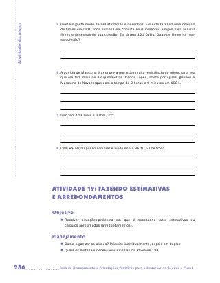 5.	Gustavo gosta muito de assistir filmes e desenhos. Ele está fazendo uma coleção
Atividade do aluno
                         de filmes em DVD. Toda semana ele convida seus melhores amigos para assistir
                         filmes e desenhos de sua coleção. Ele já tem 121 DVDs. Quantos filmes há nes-
                         sa coleção?




                      6.	A corrida de Maratona é uma prova que exige muita resistência do atleta, uma vez
                         que ela tem mais de 42 quilômetros. Carlos Lopes, atleta português, ganhou a
                         Maratona de Nova Iorque com o tempo de 2 horas e 9 minutos em 1984.




                      7.	Ivan tem 113 reais e Isabel, 321.




                      8.	Com R$ 50,00 posso comprar e ainda sobra R$ 10,50 de troco.




                     ATIVIDADE 19: FAZENDO ESTIMATIVAS
                     E ARREDONDAMENTOS

                     Objetivo
                        „„ Resolver situações-problema em que é necessário fazer estimativas ou
                           cálculos aproximados (arredondamentos).


                     Planejamento
                        „„ Como organizar os alunos? Primeiro individualmente, depois em duplas.
                        „„ Quais os materiais necessários? Cópias da Atividade 19A.



286                    	Guia de Planejamento e Orientações Didáticas para o Professor da 3a série – Ciclo I
 
