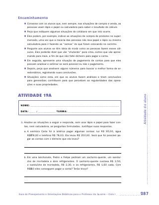 Encaminhamento
    „„ Converse com os alunos que, nem sempre, nas situações de compra e venda, as
       pessoas usam lápis e papel ou calculadora para saber o resultado do cálculo.
    „„ Peça que indiquem algumas situações do cotidiano em que isto ocorre.
    „„ Eles podem, por exemplo, indicar as situações de compra de produtos no super-
       mercado, uma vez que a maioria das pessoas não leva papel e lápis ou mesmo
       calculadora para ir fazendo as “somas” do que foram colocando no carrinho.
    „„ Pergunte aos alunos se têm ideia do modo como as pessoas fazem esses cál-
       culos. Eles poderão dizer que vão “chutando” para cima, outros que vão aproxi-
       mando para mais, a fim de que não falte dinheiro para pagar a conta.
    „„ Em seguida, apresente uma situação de pagamento de contas para que eles
       possam analisar e estimar se será possível ou não o pagamento.
    „„ Depois, peça que analisem alguns números para buscar a melhor forma de ar-
       redondá-los, registrando suas conclusões.
    „„ Situações como esta, em que os alunos fazem análises e tiram conclusões
       para generalizar, contribuem para que percebam as regularidades das opera-
       ções e suas propriedades.



ATIVIDADE 19A




                                                                                        Atividade do aluno
 NOME:___________________________________________________________________________

 DATA: _____ /_______________	TURMA:____________________________________________


 1.	Analise as situações a seguir e responda, sem usar lápis e papel para fazer con-
    tas, nem calculadora, as perguntas formuladas. Justifique suas respostas.
    a.	A senhora Carla foi à lotérica pagar algumas contas: luz R$ 95,00, água
       R$ 78,00 e telefone R$ 78,00. Ela levou R$ 250,00. Será que foi possível pa-
       gar as contas com o dinheiro que ela levou?




    b.	Em uma lanchonete, Pedro e Felipe pediram um cachorro-quente, um sanduí­
       che de mortadela e dois refrigerantes. O cachorro-quente custava R$ 2,50,
       o sanduíche de mortadela, R$ 2,30, e os refrigerantes, R$ 1,60 cada. Com
       R$ 10 eles conseguem pagar a conta? Terão troco?




Guia de Planejamento e Orientações Didáticas para o Professor da 3a série – Ciclo I     287
 