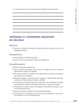 3.	 O que aconteceu de uma coluna para outra? Registre suas conclusões.




                                                                                        Atividade do aluno
ATIVIDADE 21: DIFERENTES REGISTROS
DE CÁLCULO

Objetivo
    „„ Calcular o resultado de operações envolvendo números naturais por meio de
       estratégias pessoais.


Planejamento
    „„ Como organizar os alunos? Em duplas.
    „„ Quais os materiais necessários? Cópia da Atividade 21A.


Encaminhamento
    „„ Distribua cópias da Atividade 21A.
    „„ Leia a proposta da atividade com os alunos e verifique se não ficou nenhuma
       dúvida sobre a tarefa a ser realizada.
    „„ Em seguida, solicite que registrem como Vera pensou em cada um dos cálculos
       para encontrar os resultados.
    „„ Enquanto trabalham, circule pela sala e verifique se alguma dupla está preci-
       sando de sua intervenção para realizar a atividade.
    „„ Ao socializar, convide duas duplas para explicarem o que entenderam a respeito
       do procedimento utilizado na atividade. Vá fazendo os ajustes necessários.
    „„ Proponha que os alunos realizem as operações da Atividade 21B usando o mes-
       mo procedimento de Vera.
    „„ Passe pelas duplas verificando se encontraram dificuldades.
    „„ É importante que você planeje na sua rotina outras atividades em que os alu-
       nos coloquem em uso esse procedimento.



Guia de Planejamento e Orientações Didáticas para o Professor da 3a série – Ciclo I     291
 
