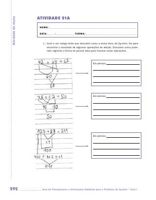 ATIVIDADE 21A
Atividade do aluno


                      NOME:___________________________________________________________________________

                      DATA: _____ /_______________	TURMA:____________________________________________


                        1.	 Você e um colega terão que descobrir como a aluna Vera, da 2a série, fez para
                            encontrar o resultado de algumas operações de adição. Discutam como pode-
                            riam registrar a forma de pensar dela para resolver estas operações.



                                                                    Ela pensou




                                                                    Ela pensou




                                                                    Ela pensou




292                    	Guia de Planejamento e Orientações Didáticas para o Professor da 3a série – Ciclo I
 