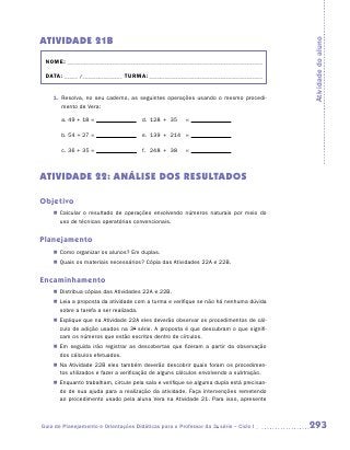 ATIVIDADE 21B




                                                                                          Atividade do aluno
 NOME:___________________________________________________________________________

 DATA: _____ /_______________	TURMA:____________________________________________


    1.	 Resolva, no seu caderno, as seguintes operações usando o mesmo procedi-
        mento de Vera:

       a.	49 + 18 =                 	 d.	 128	 +	 35	    =

       b.	54 + 27 =                 	 e.	 139	 +	 214	 =

       c.	36 + 35 =                  	 f.	 248	 +	 38	   =



ATIVIDADE 22: ANÁLISE DOS RESULTADOS

Objetivo
    „„ Calcular o resultado de operações envolvendo números naturais por meio do
       uso de técnicas operatórias convencionais.


Planejamento
    „„ Como organizar os alunos? Em duplas.
    „„ Quais os materiais necessários? Cópia das Atividades 22A e 22B.


Encaminhamento
    „„ Distribua cópias das Atividades 22A e 22B.
    „„ Leia a proposta da atividade com a turma e verifique se não há nenhuma dúvida
       sobre a tarefa a ser realizada.
    „„ Explique que na Atividade 22A eles deverão observar os procedimentos de cál-
       culo de adição usados na 3a série. A proposta é que descubram o que signifi-
       cam os números que estão escritos dentro de círculos.
    „„ Em seguida irão registrar as descobertas que fizeram a partir da observação
       dos cálculos efetuados.
    „„ Na Atividade 22B eles também deverão descobrir quais foram os procedimen-
       tos utilizados e fazer a verificação de alguns cálculos envolvendo a subtração.
    „„ Enquanto trabalham, circule pela sala e verifique se alguma dupla está precisan-
       do de sua ajuda para a realização da atividade. Faça intervenções remetendo
       ao procedimento usado pela aluna Vera na Atividade 21. Para isso, apresente



Guia de Planejamento e Orientações Didáticas para o Professor da 3a série – Ciclo I       293
 