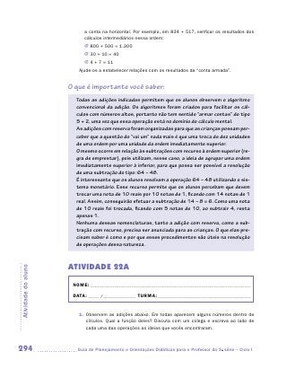 a conta na horizontal. Por exemplo, em 834 + 517, verificar os resultados dos
                           cálculos intermediários nessa ordem:
                           JJ 800 + 500 = 1.300
                           JJ 30 + 10 = 40
                           JJ 4 + 7 = 11
                        Ajude-os a estabelecer relações com os resultados da “conta armada”.


                     O que é importante você saber:
                       Todas as adições indicadas permitem que os alunos observem o algoritmo
                       convencional da adição. Os algoritmos foram criados para facilitar os cál-
                       culos com números altos, portanto não tem sentido “armar contas” do tipo
                       5 + 2, uma vez que essa operação está no domínio do cálculo mental.
                       As adições com reserva foram organizadas para que as crianças possam per-
                       ceber que a questão do “vai um” nada mais é que uma troca de dez unidades
                       de uma ordem por uma unidade da ordem imediatamente superior.
                       O mesmo ocorre em relação às subtrações com recurso à ordem superior (re-
                       gra de emprestar), pois utilizam, nesse caso, a ideia de agrupar uma ordem
                       imediatamente superior à inferior, para que possa ser possível a resolução
                       de uma subtração do tipo: 64 – 48.
                       É interessante que os alunos resolvam a operação 64 – 48 utilizando o sis-
                       tema monetário. Esse recurso permite que os alunos percebam que devem
                       trocar uma nota de 10 reais por 10 notas de 1, ficando com 14 notas de 1
                       real. Assim, conseguirão efetuar a subtração de 14 – 8 = 6. Como uma nota
                       de 10 reais foi trocada, ficando com 5 notas de 10, ao subtrair 4, resta
                       apenas 1.
                       Nenhuma dessas nomenclaturas, tanto a adição com reserva, como a sub-
                       tração com recurso, precisa ser anunciada para as crianças. O que elas pre-
                       cisam saber é como e por que esses procedimentos são úteis na resolução
                       de operações dessa natureza.



                     ATIVIDADE 22A
Atividade do aluno




                      NOME:___________________________________________________________________________

                      DATA: _____ /_______________	TURMA:____________________________________________


                        1.	 Observem as adições abaixo. Em todas aparecem alguns números dentro de
                            círculos. Qual a função deles? Discuta com um colega e escreva ao lado de
                            cada uma das operações as ideias que vocês encontraram.



294                    	Guia de Planejamento e Orientações Didáticas para o Professor da 3a série – Ciclo I
 