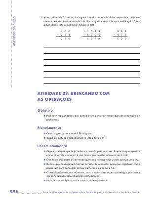 2.	Airton, aluno da 3a série, fez alguns cálculos, mas não tinha certeza se todos es-
Atividade do aluno
                         tavam corretos. Analise os três cálculos e ajude Airton a fazer a verificação. Caso
                         algum deles esteja incorreto, indique o erro.

                                      4 0 0                1 1 5 7 8                   9 9 9
                                    – 2 3 4                – 8 7 9 6                 – 4 7 3
                                      2 7 6                  1 7 8 2                   5 2 6




                     ATIVIDADE 23: BRINCANDO COM
                     AS OPERAÇÕES

                     Objetivo
                        „„ Perceber regularidades que possibilitem construir estratégias de resolução de
                           problemas.


                     Planejamento
                        „„ Como organizar os alunos? Em duplas.
                        „„ Quais os materiais necessários? Fichas de 1 a 9.


                     Encaminhamento
                        „„ Diga aos alunos que hoje terão um desafio para resolver. Proponha que pensem
                           como obter 15, somando 3 das fichas que contêm números de 1 a 9.
                        „„ Eles terão que obter 15 de modo que cada número seja usado apenas uma vez.
                        „„ Depois que conseguirem formar os trios de números, peça que registrem como
                           pensaram para conseguir formar números cuja soma é 15.
                        „„ O desafio não está nos números, mas sim em buscar uma estratégia que possa
                           ser generalizada para situações semelhantes.
                        „„ Uma das estratégias que os alunos podem pensar é:



296                    	Guia de Planejamento e Orientações Didáticas para o Professor da 3a série – Ciclo I
 