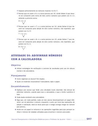 JJ Separar primeiramente os números maiores: 9, 8 e 7.
        JJ Pensar que se usam o 9, e a soma precisa ser 15, ainda faltam 6 que deve-
           rá ser composto pela soma de dois outros números que podem ser 4 e 2,
           obtendo a primeira soma:
    	     9+4+2
    		          6
        JJ Pensar que se usam o 7, e a soma precisa ser 15, ainda faltam 8 que de-
           verá ser composto pela adição de dois outros números, não repetidos, que
           podem ser 3 e 5:
    	     7+3+5=
    		          8
        JJ Pensar que se usam o 8, e a soma precisa ser 15, ainda faltam 7 que de-
           verá ser composto pela adição de dois outros números, não repetidos, que
           podem ser 6 e 1:
    	     8+6+1
    		          7


ATIVIDADE 24: ADIVINHAR NÚMEROS
COM A CALCULADORA
Objetivo
    „„ Utilizar estratégias de verificação e controle de resultados pelo uso do cálculo
       mental e da calculadora.

Planejamento
    „„ Como organizar os alunos? Em duplas.
    „„ Quais os materiais necessários? Calculadora, lápis e papel.

Encaminhamento
    „„ Explique aos alunos que farão uma atividade muito divertida: irão brincar de
       adivinhar números, usando para isso a calculadora, e que o limite numérico é
       500.
    „„ Cada dupla receberá uma calculadora.
    „„ Diga que, em cada partida, cada um dos alunos desempenhará um papel dife-
       rente: um irá adivinhar o número, enquanto o outro, por meio das operações de
       adição e subtração, dará as dicas para que o colega consiga chegar ao número
       que pensou.
    „„ Anote em um papel os números e as operações sugeridas para que possam ve-
       rificar o número de rodadas utilizadas para encontrar o número procurado.



Guia de Planejamento e Orientações Didáticas para o Professor da 3a série – Ciclo I       297
 