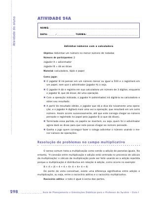 ATIVIDADE 24A
Atividade do aluno


                       NOME:___________________________________________________________________________

                       DATA: _____ /_______________	TURMA:____________________________________________



                                            Adivinhar números com a calculadora

                          Objetivo: Adivinhar um número no menor número de rodadas
                          Número de participantes: 2
                          Jogador A = adivinhador
                          Jogador B = dá as dicas
                          Material: calculadora, lápis e papel

                          Como jogar:
                          „„ O jogador B irá pensar em um número menor ou igual a 500 e o registrará em
                             um papel, sem que o adivinhador (jogador A) o veja.
                          „„ O jogador A diz e registra em sua calculadora um número de 3 dígitos, enquanto
                             o jogador B, que dá dicas, diz uma operação.
                          „„ Com a operação indicada, o jogador A (adivinhador) irá digitá-la na calculadora e
                             obter seu resultado.
                          „„ A partir do resultado obtido, o jogador que dá a dica diz novamente uma opera-
                             ção, e o jogador A digitará mais uma vez a operação, que resultará em um outro
                             número. Assim ocorre sucessivamente, até que este consiga chegar ao número
                             pensado e registrado no papel pelo jogador B (o que dá dicas).
                          „„ Terminada essa partida, os papéis se invertem, ou seja, quem foi o adivinhador
                             agora dará as dicas para que este possa chegar ao número pensado.
                          „„ Ganha o jogo quem conseguir fazer o colega adivinhar o número usando o me-
                             nor número de operações.


                     Resolução de problemas no campo multiplicativo

                          O senso comum trata a multiplicação como sendo a adição de parcelas iguais. No
                     entanto, “A conexão entre multiplicação e adição está centrada no processo de cálculo
                     da multiplicação: o cálculo da multiplicação pode ser feito usando-se a adição repetida
                     porque a multiplicação é distributiva em relação à adição, como ocorre no exemplo:
                          8 × 4 = (4 + 4 + 4 + 4+ 4 + 4+ 4 + 4)
                          Do ponto de vista conceitual, existe uma diferença significativa entre adição e
                     multiplicação, ou seja, entre o raciocínio aditivo e o raciocínio multiplicativo.
                          Raciocínio aditivo: o todo é igual à soma das partes.



298                     	Guia de Planejamento e Orientações Didáticas para o Professor da 3a série – Ciclo I
 