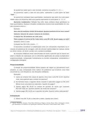 Se quisermos saber qual o valor do todo, somamos as partes: 3 + 4 = ...
     Se quisermos saber o valor de uma parte, subtraímos a outra parte do todo:
7 – 3 = ...
     Se quisermos comparar duas quantidades, analisamos que parte da maior quan-
tidade sobra se retirarmos dela uma quantia equivalente à outra parte: 4 – 3 = 1.
     Raciocínio multiplicativo: Relação fixa entre duas variáveis (duas grandezas ou
duas quantidades). Qualquer situação multiplicativa envolve duas quantidades em rela-
ção constante entre si.
     Exemplo:
     Uma caixa de bombons contém 25 bombons. Quantos bombons há em cinco caixas?
     Variáveis: números de caixas e números de bombons
     A relação fixa: 25 bombons em cada caixa
     Tânia comprou 3 metros de fita. Cada metro custa R$ 1,50. Quanto pagou ao todo?
     Variáveis: metro e reais
     A relação fixa: R$ 1,50 o metro ...”1
     É necessário considerar a multiplicação como um instrumento importante na re-
solução de problemas de contagem, além de oferecer oportunidade às crianças, desde
as séries iniciais, de terem contato com a proporcionalidade.
     As situações didáticas foram selecionadas de modo a permitir que os alunos am-
pliem o trabalho de exploração com os diferentes significados do campo multiplicativo:
proporcionalidade, comparação multiplicativa ou divisão comparativa, combinatória e
configuração retangular.

Proporcionalidade
      A relação de proporcionalidade direta simples dá origem ao pensamento multi-
plicativo, ou seja, comparação entre razões. Os problemas que envolvem essa ideia
encontram-se, com frequência, nas situações cotidianas.
     Exemplos:
     1.	 Joana vai comprar três caixas de paçoca. Uma caixa custa R$ 12,00. Quantos
         reais Joana gastará para comprar as paçocas?
     2.	 Na farmácia havia a seguinte oferta: levando 3 sabonetes pagam-se R$ 2,00.
         Márcia levou uma dúzia de sabonetes. Quanto ela pagou?
     3.	 Sandra pagou R$ 24,00 na compra de pacotes de meias que custavam
         R$ 4,00 cada um. Quantos pacotes de meias ela comprou?
     4.	 Sandra pagou R$ 12,00 por 4 pacotes de balas. Quanto custou cada pacote?

Comparação
     1.	 Nélson tem R$ 75,00 e Lílian tem o dobro. Quanto tem Lílian?

1	 Nunes, Terezinha; Campos, Tânia Maria Mendonça; Magina, Sandra; Brynt, Peter. Introdução à educa-
   ção matemática: os números e as operações numéricas. São Paulo: Proem Editora Ltda., 2001.




Guia de Planejamento e Orientações Didáticas para o Professor da 3a série – Ciclo I                    299
 