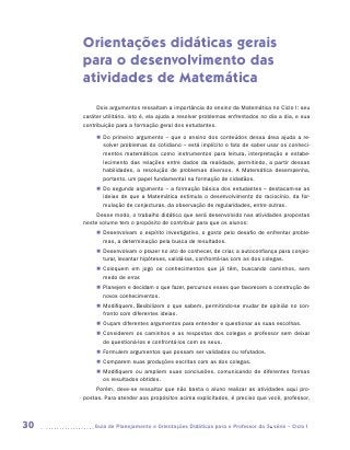 Orientações didáticas gerais
     para o desenvolvimento das
     atividades de Matemática
          Dois argumentos ressaltam a importância do ensino da Matemática no Ciclo I: seu
     caráter utilitário, isto é, ela ajuda a resolver problemas enfrentados no dia a dia, e sua
     contribuição para a formação geral dos estudantes.
          „„ Do primeiro argumento – que o ensino dos conteúdos dessa área ajuda a re-
             solver problemas do cotidiano – está implícito o fato de saber usar os conheci-
             mentos matemáticos como instrumentos para leitura, interpretação e estabe-
             lecimento das relações entre dados da realidade, permitindo, a partir dessas
             habilidades, a resolução de problemas diversos. A Matemática desempenha,
             portanto, um papel fundamental na formação de cidadãos.
          „„ Do segundo argumento – a formação básica dos estudantes – destacam-se as
             ideias de que a Matemática estimula o desenvolvimento do raciocínio, da for-
             mulação de conjecturas, da observação de regularidades, entre outras.
          Desse modo, o trabalho didático que será desenvolvido nas atividades propostas
     neste volume tem o propósito de contribuir para que os alunos:
          „„ Desenvolvam o espírito investigativo, o gosto pelo desafio de enfrentar proble-
             mas, a determinação pela busca de resultados.
          „„ Desenvolvam o prazer no ato de conhecer, de criar, a autoconfiança para conjec-
             turar, levantar hipóteses, validá-las, confrontá-las com as dos colegas.
          „„ Coloquem em jogo os conhecimentos que já têm, buscando caminhos, sem
             medo de errar.
          „„ Planejem e decidam o que fazer, percursos esses que favorecem a construção de
             novos conhecimentos.
          „„ Modifiquem, flexibilizem o que sabem, permitindo-se mudar de opinião no con-
             fronto com diferentes ideias.
          „„ Ouçam diferentes argumentos para entender e questionar as suas escolhas.
          „„ Considerem os caminhos e as respostas dos colegas e professor sem deixar
             de questioná-los e confrontá-los com os seus.
          „„ Formulem argumentos que possam ser validados ou refutados.
          „„ Comparem suas produções escritas com as dos colegas.
          „„ Modifiquem ou ampliem suas conclusões, comunicando de diferentes formas
             os resultados obtidos.
          Porém, deve-se ressaltar que não basta o aluno realizar as atividades aqui pro-
     postas. Para atender aos propósitos acima explicitados, é preciso que você, professor,



30      	Guia de Planejamento e Orientações Didáticas para o Professor da 3a série – Ciclo I
 