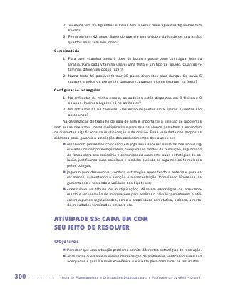 2.	 Joselena tem 25 figurinhas e Vivian tem 6 vezes mais. Quantas figurinhas tem
               Vivian?
           3.	 Fernando tem 42 anos. Sabendo que ele tem o dobro da idade de seu irmão,
               quantos anos tem seu irmão?

      Combinatória
           1.	 Para fazer vitamina tenho 6 tipos de frutas e posso bater com água, leite ou
               laranja. Para cada vitamina usarei uma fruta e um tipo de líquido. Quantas vi-
               taminas diferentes posso fazer?
           2.	 Numa festa foi possível formar 35 pares diferentes para dançar. Se havia 5
               rapazes e todos os presentes dançaram, quantas moças estavam na festa?

      Configuração retangular
           1.	 No anfiteatro de minha escola, as cadeiras estão dispostas em 8 fileiras e 9
               colunas. Quantos lugares há no anfiteatro?
           2.	 No anfiteatro há 64 cadeiras. Elas estão dispostas em 8 fileiras. Quantas são
               as colunas?
           Na organização do trabalho de sala de aula é importante a seleção de problemas
      com essas diferentes ideias multiplicativas para que os alunos percebam e entendam
      os diferentes significados da multiplicação e da divisão. Essa variedade nas propostas
      didáticas pode garantir a ampliação dos conhecimentos dos alunos se:
           „„ resolverem problemas colocando em jogo seus saberes sobre os diferentes sig-
              nificados do campo multiplicativo, comparando modos de resolução, registrando
              de forma clara seu raciocínio e comunicando oralmente suas estratégias de so-
              lução, justificando suas escolhas e também ouvindo os argumentos formulados
              pelos colegas;
           „„ jogarem para desenvolver conduta estratégica aprendendo a antecipar para er-
              rar menos, aumentando a atenção e a concentração, formulando hipóteses, ar-
              gumentando e testando a validade das hipóteses;
           „„ construírem as tábuas de multiplicação; utilizarem estratégias de armazena-
              mento e recuperação de informações para realizar o cálculo; perceberem e utili-
              zarem algumas regularidades, como a propriedade comutativa, o dobro, a meta-
              de, resultados terminados em zero etc.


      ATIVIDADE 25: Cada um com
      seu jeito de resolver
      Objetivos
           „„ Perceber que uma situação-problema admite diferentes estratégias de resolução.
           „„ Analisar as diferentes maneiras de resolução de problemas, verificando quais são
              adequadas e qual é a mais econômica e eficiente para comunicar os resultados.



300      	Guia de Planejamento e Orientações Didáticas para o Professor da 3a série – Ciclo I
 
