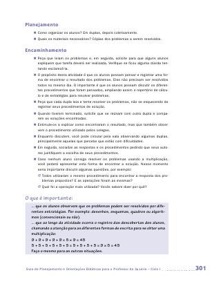 Planejamento
    „„ Como organizar os alunos? Em duplas, depois coletivamente.
    „„ Quais os materiais necessários? Cópias dos problemas a serem resolvidos.


Encaminhamento
    „„ Peça que leiam os problemas e, em seguida, solicite para que alguns alunos
       expliquem que tarefa deverá ser realizada. Verifique se ficou alguma dúvida ten-
       tando esclarecê-la.
    „„ O propósito desta atividade é que os alunos possam pensar e registrar uma for-
       ma de encontrar o resultado dos problemas. Eles não precisam ser resolvidos
       todos no mesmo dia. O importante é que os alunos possam discutir os diferen-
       tes procedimentos que foram pensados, ampliando assim o repertório de cálcu-
       lo e de estratégias para resolver problemas.
    „„ Peça que cada dupla leia e tente resolver os problemas, não se esquecendo de
       registrar seus procedimentos de solução.
    „„ Quando tiverem terminado, solicite que se reúnam com outra dupla e compa-
       rem as soluções encontradas.
    „„ Estimule-os a explicar como encontraram o resultado, mas que também obser-
       vem o procedimento utilizado pelos colegas.
    „„ Enquanto discutem, você pode circular pela sala observando algumas duplas,
       principalmente aquelas que percebe que estão com dificuldades.
    „„ Em seguida, socialize as respostas e os procedimentos pedindo que seus auto-
       res justifiquem a escolha de seus procedimentos.
    „„ Caso nenhum aluno consiga resolver os problemas usando a multiplicação,
       você poderá apresentar esta forma de encontrar a solução. Nesse momento
       seria importante discutir algumas questões, por exemplo:
       JJ Todos utilizaram o mesmo procedimento para encontrar a resposta dos pro-
          blemas propostos? E as operações foram as mesmas?
       JJ Qual foi a operação mais utilizada? Vocês sabem dizer por quê?


O que é importante:
   ... que os alunos observem que os problemas podem ser resolvidos por dife-
   rentes estratégias. Por exemplo: desenhos, esquemas, quadros ou algorit-
   mos (convencionais ou não).
   ... que ao longo da atividade ocorra o registro das descobertas dos alunos,
   chamando a atenção para as diferentes formas de escrita para se obter uma
   multiplicação:
   9 + 9 + 9 + 9 + 9 = 5 × 9 = 45
   5 + 5 + 5 + 5 + 5 + 5 = 5 + 5 + 5 + 5 = 9 × 5 = 45
   Faça o mesmo para as outras situações.



Guia de Planejamento e Orientações Didáticas para o Professor da 3a série – Ciclo I       301
 