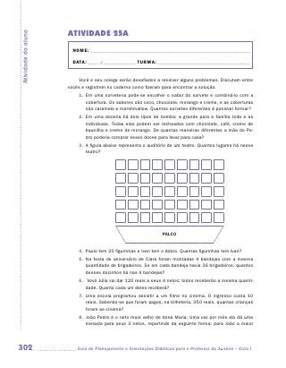 ATIVIDADE 25A
Atividade do aluno


                       NOME:___________________________________________________________________________

                       DATA: _____ /_______________	TURMA:____________________________________________


                         Você e seu colega serão desafiados a resolver alguns problemas. Discutam entre
                     vocês e registrem no caderno como fizeram para encontrar a solução.
                         1.	 Em uma sorveteria pode-se escolher o sabor do sorvete e combiná-lo com a
                             cobertura. Os sabores são coco, chocolate, morango e creme, e as coberturas
                             são caramelo e marshmallow. Quantos sorvetes diferentes é possível formar?
                         2.	 Em uma doceria há dois tipos de bomba: a grande para a família toda e as
                             individuais. Todas elas podem ser recheadas com chocolate, café, creme de
                             baunilha e creme de morango. De quantas maneiras diferentes a mãe do Pe-
                             dro poderia comprar esses doces para levar para casa?
                         3.	 A figura abaixo representa o auditório de um teatro. Quantos lugares há nesse
                             teatro?




                                                                 PALCO


                         4.	 Paulo tem 20 figurinhas e Ivan tem o dobro. Quantas figurinhas tem Ivan?
                         5.	 Na festa de aniversário de Clara foram montadas 4 bandejas com a mesma
                             quantidade de brigadeiros. Se em cada bandeja havia 36 brigadeiros, quantos
                             desses docinhos há nas 4 bandejas?
                         6.	 Vovó Júlia vai dar 120 reais a seus 4 netos; todos receberão a mesma quanti-
                            dade. Quanto cada um deles receberá?
                         7.	 Uma escola programou assistir a um filme no cinema. O ingresso custa 10
                             reais. Sabendo-se que foram pagos, na bilheteria, 350 reais, quantas crianças
                             foram ao cinema?
                         8.	 João Pedro é o neto mais velho de dona Maria. Uma vez por mês ela dá uma
                             mesada para seus 3 netos, repartindo da seguinte forma: para João a maior




302                     	Guia de Planejamento e Orientações Didáticas para o Professor da 3a série – Ciclo I
 