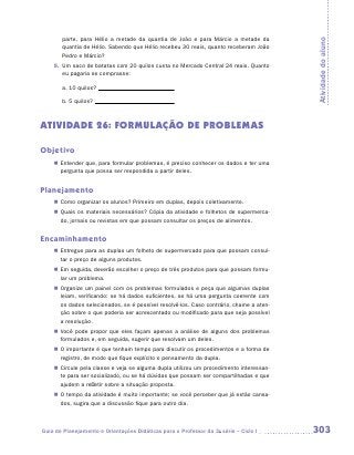 parte, para Hélio a metade da quantia de João e para Márcio a metade da




                                                                                         Atividade do aluno
       quantia de Hélio. Sabendo que Hélio recebeu 30 reais, quanto receberam João
       Pedro e Márcio?
    9.	 Um saco de batatas com 20 quilos custa no Mercado Central 24 reais. Quanto
        eu pagaria se comprasse:

       a.	10 quilos?

       b.	5 quilos?



ATIVIDADE 26: FORMULAÇÃO DE PROBLEMAS

Objetivo
    „„ Entender que, para formular problemas, é preciso conhecer os dados e ter uma
       pergunta que possa ser respondida a partir deles.


Planejamento
    „„ Como organizar os alunos? Primeiro em duplas, depois coletivamente.
    „„ Quais os materiais necessários? Cópia da atividade e folhetos de supermerca-
       do, jornais ou revistas em que possam consultar os preços de alimentos.


Encaminhamento
    „„ Entregue para as duplas um folheto de supermercado para que possam consul-
       tar o preço de alguns produtos.
    „„ Em seguida, deverão escolher o preço de três produtos para que possam formu-
       lar um problema.
    „„ Organize um painel com os problemas formulados e peça que algumas duplas
       leiam, verificando: se há dados suficientes, se há uma pergunta coerente com
       os dados selecionados, se é possível resolvê-los. Caso contrário, chame a aten-
       ção sobre o que poderia ser acrescentado ou modificado para que seja possível
       a resolução.
    „„ Você pode propor que eles façam apenas a análise de alguns dos problemas
       formulados e, em seguida, sugerir que resolvam um deles.
    „„ O importante é que tenham tempo para discutir os procedimentos e a forma de
       registro, de modo que fique explícito o pensamento da dupla.
    „„ Circule pela classe e veja se alguma dupla utilizou um procedimento interessan-
       te para ser socializado, ou se há dúvidas que possam ser compartilhadas e que
       ajudem a refletir sobre a situação proposta.
    „„ O tempo da atividade é muito importante; se você perceber que já estão cansa-
       dos, sugira que a discussão fique para outro dia.



Guia de Planejamento e Orientações Didáticas para o Professor da 3a série – Ciclo I      303
 