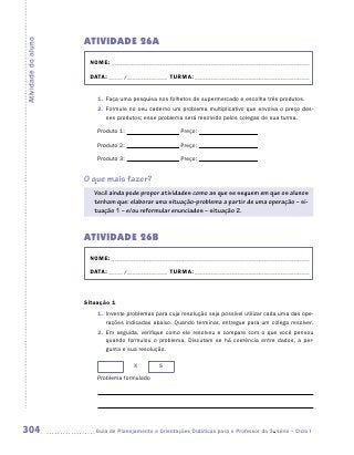ATIVIDADE 26A
Atividade do aluno


                      NOME:___________________________________________________________________________

                      DATA: _____ /_______________	TURMA:____________________________________________


                         1.	 Faça uma pesquisa nos folhetos de supermercado e escolha três produtos.
                         2.	 Formule no seu caderno um problema multiplicativo que envolva o preço des-
                             ses produtos; esse problema será resolvido pelos colegas de sua turma.

                         Produto 1:                      Preço:

                         Produto 2:                      Preço:

                         Produto 3:                      Preço:


                     O que mais fazer?
                        Você ainda pode propor atividades como as que se seguem em que os alunos
                        tenham que: elaborar uma situação-problema a partir de uma operação – si-
                        tuação 1 – e/ou reformular enunciados – situação 2.


                     ATIVIDADE 26B
                      NOME:___________________________________________________________________________

                      DATA: _____ /_______________	TURMA:____________________________________________



                     Situação 1
                         1.	 Invente problemas para cuja resolução seja possível utilizar cada uma das ope-
                             rações indicadas abaixo. Quando terminar, entregue para um colega resolver.
                         2.	 Em seguida, verifique como ele resolveu e compare com o que você pensou
                             quando formulou o problema. Discutam se há coerência entre dados, a per-
                             gunta e sua resolução.

                                       X         5
                         Problema formulado




304                     	Guia de Planejamento e Orientações Didáticas para o Professor da 3a série – Ciclo I
 