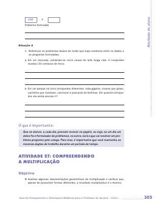 Atividade do aluno
       120        X
    Problema formulado




Situação 2
    1.	 Reformule os problemas abaixo de modo que haja coerência entre os dados e
        as perguntas formuladas.
    a.	Em um mercado, venderam-se cinco caixas de leite longa vida. O comprador
       recebeu 50 centavos de troco.




    b.	Em um parque há cinco brinquedos diferentes: roda-gigante, xícaras que giram,
       carrinhos que trombam, carrossel e pula-pula de bolinhas. Em quantos brinque-
       dos ela ainda precisa ir?




O que é importante:
   Que os alunos, a cada dia, possam revezar os papéis, ou seja, se um dia um
   deles foi o formulador de problemas, no outro, será o que vai resolver um pro-
   blema proposto pelo colega. Para isso, é importante que você mantenha as
   mesmas duplas de trabalho durante um período de tempo.


ATIVIDADE 27: COMPREENDENDO
A MULTIPLICAÇÃO

Objetivo
    „„ Analisar algumas representações geométricas da multiplicação e verificar que,
       apesar de possuírem formas diferentes, o resultado multiplicativo é o mesmo.




Guia de Planejamento e Orientações Didáticas para o Professor da 3a série – Ciclo I    305
 