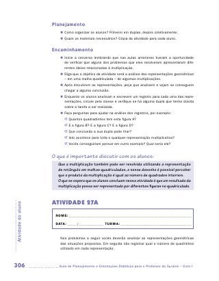 Planejamento
                        „„ Como organizar os alunos? Primeiro em duplas, depois coletivamente.
                        „„ Quais os materiais necessários? Cópia da atividade para cada aluno.


                     Encaminhamento
                        „„ Inicie a conversa lembrando que nas aulas anteriores tiveram a oportunidade
                           de verificar que alguns dos problemas que eles resolveram apresentaram dife-
                           rentes ideias relacionadas à multiplicação.
                        „„ Diga que o objetivo da atividade será a análise das representações geométricas
                           – em uma malha quadriculada – de algumas multiplicações.
                        „„ Após discutirem as representações, peça que analisem e vejam se conseguem
                           chegar a alguma conclusão.
                        „„ Enquanto os alunos analisam e escrevem um registro para cada uma das repre-
                           sentações, circule pela classe e verifique se há alguma dupla que tenha dúvida
                           sobre a tarefa a ser realizada.
                        „„ Faça perguntas para ajudar na análise dos registros, por exemplo:
                           JJ Quantos quadradinhos tem esta figura A?
                           JJ E a figura B? E a figura C? E a figura D?
                           JJ Que conclusão a sua dupla pode tirar?
                           JJ Isto acontece para toda e qualquer representação multiplicativa?
                           JJ Vocês conseguiriam pensar em outro exemplo? Qual seria ele?


                     O que é importante discutir com os alunos:
                       Que a multiplicação também pode ser resolvida utilizando a representação
                       de retângulo em malhas quadriculadas, e nesse desenho é possível perceber
                       que o produto da multiplicação é igual ao número de quadrados internos.
                       O que se espera que os alunos concluam nessa atividade é que um resultado da
                       multiplicação possa ser representado por diferentes figuras no quadriculado.


                     ATIVIDADE 27A
Atividade do aluno




                      NOME:___________________________________________________________________________

                      DATA: _____ /_______________	TURMA:____________________________________________


                        Nos problemas a seguir vocês deverão analisar as representações geométricas
                        das situações propostas. Em seguida irão registrar qual o número de quadrinhos
                        utilizado em cada representação.



306                    	Guia de Planejamento e Orientações Didáticas para o Professor da 3a série – Ciclo I
 