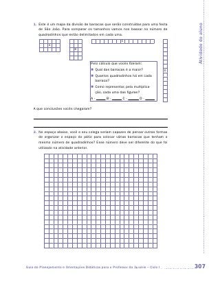 1.	 Este é um mapa da divisão de barracas que serão construídas para uma festa




                                                                                          Atividade do aluno
        de São João. Para comparar os tamanhos vamos nos basear no número de
        quadradinhos que estão delimitados em cada uma.
                                                           C
              A
                              B



                                        Pelo cálculo que vocês fizeram:
                                        „„ Qual das barracas é a maior?               D
                                        „„ Quantos quadradinhos há em cada
                                           barraca?
                                        „„ Como representar, pela multiplica-
                                           ção, cada uma das figuras?
                                        A-       B-         C-        D-

    A que conclusões vocês chegaram?




    2.	 No espaço abaixo, você e seu colega seriam capazes de pensar outras formas
        de organizar o espaço do pátio para colocar várias barracas que tenham o
        mesmo número de quadradinhos? Esse número deve ser diferente do que foi
        utilizado na atividade anterior.




Guia de Planejamento e Orientações Didáticas para o Professor da 3a série – Ciclo I       307
 