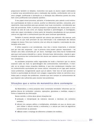 proporcione também os debates, momentos nos quais os alunos sejam estimulados
a explicar seus procedimentos para a realização das tarefas, confrontando com os de
seus colegas, justificando a aceitação ou a refutação dos diferentes pontos de vista,
bem como justificando suas próprias opiniões.
      O seu papel nesse processo, portanto, é fundamental, pois caberá a você estimu-
lar a participação de todos os alunos, acolher as diferentes opiniões, colocando, prin-
cipalmente, boas questões para que possam rever suas conclusões, considerando que
elas são provisórias. Enfim, é preciso propiciar a participação dos alunos para a cons-
tituição da sala de aula como um espaço favorável à aprendizagem, à investigação,
onde eles sejam convidados a tomar parte de situações desafiadoras em que possam
colocar em jogo todo o conhecimento que têm para continuar aprendendo.
     Também é preciso atenção especial aos alunos que parecem não avançar, pois
esses são os que mais precisam da sua intervenção e da colaboração dos demais
colegas de classe. Para isso é preciso criar um clima de respeito e valorização da cola-
boração entre eles.
     O último aspecto a ser considerado, mas não o menos importante, é entender
que por trás das respostas – que à primeira vista podem parecer improváveis – há
sempre uma ideia construída por um aluno. Investigar essa ideia faz-se fundamental
para que você possa entendê-la e, assim, formular boas intervenções, visando à apro-
ximação sucessiva dos conhecimentos dos alunos aos saberes socialmente considera-
dos verdadeiros.
      As atividades propostas estão organizadas de modo a favorecer que os alunos
avancem cada vez mais na aprendizagem dos conhecimentos matemáticos. A inten-
ção, ao se propor essas situações didáticas, é que eles estabeleçam relações com
os conhecimentos acumulados por nossa cultura, colocando-os em jogo para resolver
novos problemas, reorganizando aquilo que já sabem. Tudo isso só será possível se
tiverem a oportunidade de discutir com colegas e argumentar sobre os caminhos esco-
lhidos para a solução dos problemas, notando que nem sempre os conhecimentos de
que dispõem são suficientes para resolver tais problemas.


Situações que a rotina de Matemática deve contemplar

     Na Matemática, a rotina proposta deve contemplar atividades referentes aos se-
guintes blocos de conteúdos: números, operações, grandezas e medidas, espaço e
forma e tratamento da informação.
     Nesse sentido, a rotina deve prever situações de:
     „„ produção e interpretação de números naturais e decimais em contextos
        v
        ­ ariados;
     „„ cálculo nos campos aditivo e multiplicativo, atividades em que os alunos pos-
        sam utilizar o cálculo mental, a estimativa, e o cálculo por meio de algoritmos
        convencionais ou pessoais;
     „„ reflexão sobre o emprego de diferentes unidades de medidas;




Guia de Planejamento e Orientações Didáticas para o Professor da 3a série – Ciclo I        31
 