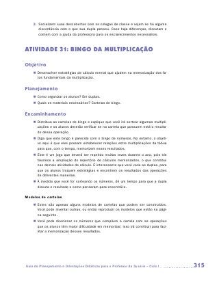 2.	 Socializem suas descobertas com os colegas de classe e vejam se há alguma
        discordância com o que sua dupla pensou. Caso haja diferenças, discutam e
        contem com a ajuda da professora para os esclarecimentos necessários.



ATIVIDADE 31: BINGO DA MULTIPLICAÇÃO

Objetivo
    „„ Desenvolver estratégias de cálculo mental que ajudem na memorização dos fa-
       tos fundamentais da multiplicação.


Planejamento
    „„ Como organizar os alunos? Em duplas.
    „„ Quais os materiais necessários? Cartelas de bingo.


Encaminhamento
    „„ Distribua as cartelas de bingo e explique que você irá sortear algumas multipli-
       cações e os alunos deverão verificar se na cartela que possuem está o resulta-
       do dessa operação.
    „„ Diga que este bingo é parecido com o bingo de números. No entanto, o objeti-
       vo aqui é que eles possam estabelecer relações entre multiplicações da tábua
       para que, com o tempo, memorizem esses resultados.
    „„ Este é um jogo que deverá ser repetido muitas vezes durante o ano, pois ele
       favorece a ampliação do repertório de cálculos memorizados, o que contribui
       nas demais atividades de cálculo. É interessante que você varie as duplas, para
       que os alunos troquem estratégias e encontrem os resultados das operações
       de diferentes maneiras.
    „„ À medida que você for sorteando os números, dê um tempo para que a dupla
       discuta o resultado e como pensaram para encontrá-lo.

Modelos de cartelas
    „„ Estes são apenas alguns modelos de cartelas que podem ser construídos.
       Você pode inventar outras, ou então reproduzir os modelos que estão na pági-
       na seguinte.
    „„ Você pode direcionar os números que compõem a cartela com as operações
       que os alunos têm maior dificuldade em memorizar; isso irá contribuir para faci-
       litar a memorização desses resultados.




Guia de Planejamento e Orientações Didáticas para o Professor da 3a série – Ciclo I       315
 
