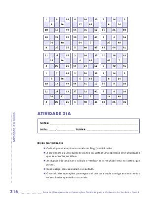 1        9         64   4         16        35   2         14        3
                               8         36             27        63             6         24
                          18        15        49   64        81        12   56        21        10

                          20        28        12   30        32        42   3          4        16
                               30        48             54        7              27        48
                           4        27        25   5         40        45   63        64        81

                          21        28        15   2         16        35   30        36        42
                               35        36             4         63             45        7
                           4        27        25   64        24        12   5         42        45

                           1        7         64   2         10        35   7         14        3
                               8         36             5         63             6         24
                          18        14        49   64        81        12   56         8        10

                          21        28        12   27        32        42   3          4        16
                               36        42             54        7              14        48
                           4        27        25   6         48        45   63        21        81



                     ATIVIDADE 31A
Atividade do aluno




                       NOME:___________________________________________________________________________

                       DATA: _____ /_______________	TURMA:____________________________________________



                     Bingo multiplicativo
                         „„ Cada dupla receberá uma cartela do Bingo multiplicativo.
                         „„ A professora ou uma dupla de alunos irá sortear uma operação de multiplicação
                            que se encontre na tábua.
                         „„ As duplas irão analisar o cálculo e verificar se o resultado esta na cartela que
                            possui.
                         „„ Caso esteja, eles assinalam o resultado.
                         „„ O sorteio das operações prossegue até que uma dupla consiga assinalar todos
                            os resultados que estão na cartela.




316                     	Guia de Planejamento e Orientações Didáticas para o Professor da 3a série – Ciclo I
 