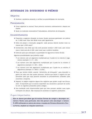 ATIVIDADE 32: DIVIDINDO O PRÊMIO
Objetivo
    „„ Analisar o problema proposto e verificar as possibilidades de resolução.

Planejamento
    „„ Como organizar os alunos? Num primeiro momento coletivamente e depois em
       duplas.
    „„ Quais os materiais necessários? Calculadoras, dinheirinho de brinquedo.

Encaminhamento
    „„ Proponha a seguinte situação na lousa: Quatro pessoas ganharam um prêmio
       de 3.280 reais. Elas irão dividir esse valor igualmente.
    „„ Antes de propor a resolução, pergunte: cada pessoa deverá receber mais ou
       menos que 1.000 reais?
    „„ Certamente, eles dirão que não será possível receber 1.000 reais, pois nesse
       caso o total seria de 4.000, valor maior que o prêmio recebido.
    „„ Estimule para que antecipem a quantidade de algarismos desta divisão.
    Algumas possibilidades que poderão surgir:
       JJ um número com um algarismo multiplicado por 4 pode ter no máximo 2 alga-
          rismos (exemplo: 4 × 5 = 20);
       JJ um número com dois algarismos multiplicado por 4 pode ter no máximo 3
          algarismos (exemplo: 4 × 80 = 320);
       JJ um número com três algarismos multiplicado por 4 pode ter no máximo 4
          algarismos (exemplo: 4 × 800 = 3.200).
    „„ Peça que tentem dividir, usando “dinheirinho de brinquedo”, para descobrir o
       ganho de cada uma das quatro pessoas. Solicite que façam o registro do que
       pensaram para que seja possível socializar os procedimentos utilizados para
       encontrar a resposta.
    „„ Seguem na página seguinte alguns dos registros que podem surgir nas discus-
       sões. É importante que os alunos exponham seu raciocínio e possam ter conta-
       to com os registros produzidos pelos colegas.
    „„ Sua mediação será imprescindível para que eles possam ampliar suas repre-
       sentações de cálculo. Não esqueça de socializar os registros produzidos.


O que é importante:
   Que os alunos percebam que há muitas formas de compor e decompor um
   número. Neste caso particular, eles irão pensar como decompor o número
   3.280 utilizando os valores de notas e moedas do Sistema Monetário. Des-
   sa forma, ampliam as relações numéricas.



Guia de Planejamento e Orientações Didáticas para o Professor da 3a série – Ciclo I   317
 