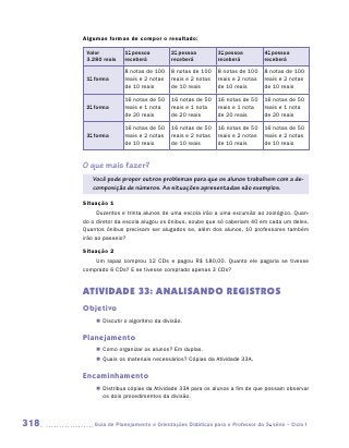 Algumas formas de compor o resultado:

       Valor         1a pessoa          2a pessoa         3a pessoa         4a pessoa
       3.280 reais   receberá           receberá          receberá          receberá

                     8 notas de 100     8 notas de 100    8 notas de 100    8 notas de 100
       1a forma      reais e 2 notas    reais e 2 notas   reais e 2 notas   reais e 2 notas
                     de 10 reais        de 10 reais       de 10 reais       de 10 reais

                     16 notas de 50     16 notas de 50    16 notas de 50    16 notas de 50
       2a forma      reais e 1 nota     reais e 1 nota    reais e 1 nota    reais e 1 nota
                     de 20 reais        de 20 reais       de 20 reais       de 20 reais

                     16 notas de 50     16 notas de 50    16 notas de 50    16 notas de 50
       3a forma      reais e 2 notas    reais e 2 notas   reais e 2 notas   reais e 2 notas
                     de 10 reais        de 10 reais       de 10 reais       de 10 reais


      O que mais fazer?
         Você pode propor outros problemas para que os alunos trabalhem com a de-
         composição de números. As situações apresentadas são exemplos.

      Situação 1
            Duzentos e trinta alunos de uma escola irão a uma excursão ao zoológico. Quan-
      do o diretor da escola alugou os ônibus, soube que só caberiam 40 em cada um deles.
      Quantos ônibus precisam ser alugados se, além dos alunos, 10 professores também
      irão ao passeio?

      Situação 2
          Um rapaz comprou 12 CDs e pagou R$ 180,00. Quanto ele pagaria se tivesse
      comprado 6 CDs? E se tivesse comprado apenas 3 CDs?


      ATIVIDADE 33: ANALISANDO REGISTROS
      Objetivo
          „„ Discutir o algoritmo da divisão.

      Planejamento
          „„ Como organizar os alunos? Em duplas.
          „„ Quais os materiais necessários? Cópias da Atividade 33A.

      Encaminhamento
          „„ Distribua cópias da Atividade 33A para os alunos a fim de que possam observar
             os dois procedimentos da divisão.



318      	Guia de Planejamento e Orientações Didáticas para o Professor da 3a série – Ciclo I
 