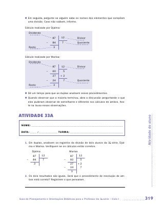 „„ Em seguida, pergunte se alguém sabe os nomes dos elementos que compõem
       uma divisão. Caso não saibam, informe.

    Cálculo realizado por Djalma:
          Dividendo
                               87   12           Divisor
                           –   84   7            Quociente
          Resto                3


    Cálculo realizado por Marisa:
          Dividendo
                               87   12           Divisor
                           –   60    5
                               27   +2
                           –   24    7           Quociente
          Resto                3

    „„ Dê um tempo para que as duplas analisem esses procedimentos.
    „„ Quando observar que a maioria terminou, abra a discussão perguntando o que
       eles puderam observar de semelhante e diferente nos cálculos de ambos. Ano-
       te na lousa essas observações.


ATIVIDADE 33A




                                                                                        Atividade do aluno
 NOME:___________________________________________________________________________

 DATA: _____ /_______________	TURMA:____________________________________________


    1.	 Em duplas, analisem os registros da divisão de dois alunos da 3a série, Djal-
        ma e Marisa. Verifiquem se os cálculos estão corretos.
            Djalma                          Marisa
             87       12                    87        12
      –      84       7                 –   60         5
             3                              27       +2
                                        –   24         7
                                             3
    2.	 Os dois resultados são iguais. Será que o procedimento de resolução de am-
        bos está correto? Registrem o que pensaram.




Guia de Planejamento e Orientações Didáticas para o Professor da 3a série – Ciclo I     319
 
