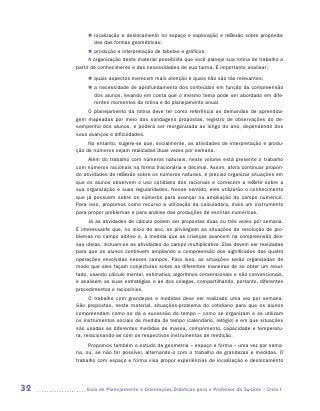 „„ localização e deslocamento no espaço e exploração e reflexão sobre proprieda-
             des das formas geométricas;
           „„ produção e interpretação de tabelas e gráficos.
           A organização deste material possibilita que você planeje sua rotina de trabalho a
     partir do conhecimento e das necessidades de sua turma. É importante analisar:
          „„ quais aspectos merecem mais atenção e quais não são tão relevantes;
          „„ a necessidade de aprofundamento dos conteúdos em função da compreensão
             dos alunos, levando em conta que o mesmo tema pode ser abordado em dife-
             rentes momentos da rotina e do planejamento anual.
         O planejamento da rotina deve ter como referência as demandas de aprendiza-
     gem mapeadas por meio das sondagens propostas, registro de observações do de-
     sempenho dos alunos, e poderá ser reorganizada ao longo do ano, dependendo dos
     seus avanços e dificuldades.
          No entanto, sugere-se que, inicialmente, as atividades de interpretação e produ-
     ção de números sejam realizadas duas vezes por semana.
          Além do trabalho com números naturais, neste volume está presente o trabalho
     com números racionais na forma fracionária e decimal. Assim, afora continuar propon-
     do atividades de reflexão sobre os números naturais, é preciso organizar situações em
     que os alunos observem o uso cotidiano dos racionais e comecem a refletir sobre a
     sua organização e suas regularidades. Nesse sentido, eles utilizarão o conhecimento
     que já possuem sobre os números para avançar na ampliação do campo numérico.
     Para isso, propomos como recurso a utilização da calculadora, mais um instrumento
     para propor problemas e para análise das produções de escritas numéricas.
          Já as atividades de cálculo podem ser propostas duas ou três vezes por semana.
     É interessante que, no início do ano, se privilegiem as situações de resolução de pro-
     blemas no campo aditivo e, à medida que as crianças avancem na compreensão des-
     sas ideias, incluam-se as atividades do campo multiplicativo. Elas devem ser realizadas
     para que os alunos continuem ampliando a compreensão dos significados das quatro
     operações envolvidas nesses campos. Para isso, as situações serão organizadas de
     modo que eles façam conjecturas sobre as diferentes maneiras de se obter um resul-
     tado, usando cálculo mental, estimativa, algoritmos convencionais e não convencionais,
     e analisem as suas estratégias e as dos colegas, compartilhando, portanto, diferentes
     procedimentos e raciocínios.
           O trabalho com grandezas e medidas deve ser realizado uma vez por semana.
     São propostas, neste material, situações-problema do cotidiano para que os alunos
     compreendam como se dá a sucessão do tempo – como se organizam e se utilizam
     os instrumentos sociais de medida de tempo (calendário, relógio) e em que situações
     são usadas as diferentes medidas de massa, comprimento, capacidade e temperatu-
     ra, relacionando-as com os respectivos instrumentos de medição.
          Propomos também o estudo da geometria – espaço e forma – uma vez por sema-
     na, ou, se não for possível, alternando-o com o trabalho de grandezas e medidas. O
     trabalho com espaço e forma visa propor experiências de localização e deslocamento




32      	Guia de Planejamento e Orientações Didáticas para o Professor da 3a série – Ciclo I
 