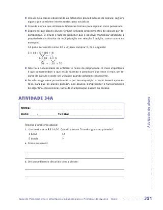 „„ Circule pela classe observando os diferentes procedimentos de cálculo; registre
       alguns que considere interessantes para socializar.
    „„ Convide alunos que utilizaram diferentes formas para explicar como pensaram.
    „„ Espera-se que alguns alunos tenham utilizado procedimentos de cálculo por de-
       composição. O intuito é fazê-los perceber que é possível multiplicar utilizando a
       propriedade distributiva da multiplicação em relação à adição, como ocorre no
       exemplo:
    	 14 pode ser escrito como 10 + 4; para comprar 5, fiz o seguinte:
    	 5 × 14 = 5 × (10 + 4)
    	              5 × 10	 5 × 4
    	               50	 +	 20	 = 70
    „„ Não há a necessidade de enfatizar o nome da propriedade. O mais importante
       é que compreendam o que estão fazendo e percebam que esse é mais um re-
       curso de cálculo e pode ser utilizado quando acharem conveniente.
    „„ Se não surgir esse procedimento – por decomposição –, você deverá apresen-
       tá-lo, para que os alunos possam, aos poucos, compreender o funcionamento
       do algoritmo convencional, tanto da multiplicação quanto da divisão.


ATIVIDADE 34A




                                                                                           Atividade do aluno
 NOME:___________________________________________________________________________

 DATA: _____ /_______________	TURMA:____________________________________________


    Resolva o problema abaixo:
    1.	 Um boné custa R$ 14,00. Quanto custam 5 bonés iguais ao primeiro?
        1 boné 	                   14
        5 bonés 	                  ?
    a.	Como eu resolvi:




    b.	Um procedimento discutido com a classe:




Guia de Planejamento e Orientações Didáticas para o Professor da 3a série – Ciclo I        321
 