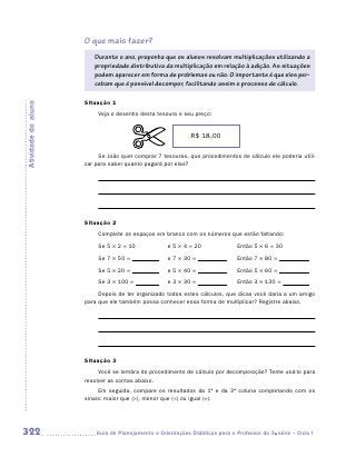 O que mais fazer?
                        Durante o ano, proponha que os alunos resolvam multiplicações utilizando a
                        propriedade distributiva da multiplicação em relação à adição. As situações
                        podem aparecer em forma de problemas ou não. O importante é que eles per-
                        cebam que é possível decompor, facilitando assim o processo de cálculo.

                     Situação 1
Atividade do aluno




                          Veja o desenho desta tesoura e seu preço:


                                                            R$ 18,00

                          Se João quer comprar 7 tesouras, que procedimentos de cálculo ele poderia utili-
                     zar para saber quanto pagará por elas?




                     Situação 2
                          Complete os espaços em branco com os números que estão faltando:

                          Se 5 × 2 = 10             e 5 × 4 = 20              Então 5 × 6 = 30
                          Se 7 × 50 =               e 7 × 30 =                Então 7 × 80 =
                          Se 5 × 20 =               e 5 × 40 =                Então 5 × 60 =
                          Se 3 × 100 =              e 3 × 30 =                Então 3 × 130 =
                          Depois de ter organizado todos estes cálculos, que dicas você daria a um amigo
                     para que ele também possa conhecer essa forma de multiplicar? Registre abaixo.




                     Situação 3
                          Você se lembra do procedimento de cálculo por decomposição? Tente usá-lo para
                     resolver as contas abaixo.
                          Em seguida, compare os resultados da 1ª e da 3ª coluna completando com os
                     sinais: maior que (), menor que () ou igual (=).




322                     	Guia de Planejamento e Orientações Didáticas para o Professor da 3a série – Ciclo I
 