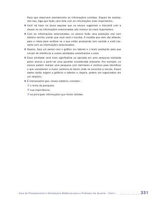 Peça que observem atentamente as informações contidas. Depois de analisa-
       rem-nas, diga que farão uma lista com as informações mais importantes.
    „„ Você irá listar na lousa aquelas que os alunos sugerirem e discutirá com a
       c
       ­ lasse se as informações selecionadas são mesmo as mais importantes.
    „„ Com as informações selecionadas, os alunos farão uma produção oral com
       destino escrito, sendo que você será o escriba. À medida que eles vão ditando,
       pare e releia para verificar se o que estão produzindo tem sentido e está coe-
       rente com as informações selecionadas.
    „„ Depois, faça um painel com o gráfico (ou tabela) e o texto produzido para que
       sirvam de referência a outras atividades semelhantes a esta.
    „„ Essa atividade será mais significativa se apoiada em uma pesquisa realizada
       pelos alunos a partir de uma questão considerada relevante. Por exemplo, os
       alunos podem realizar uma pesquisa com familiares e vizinhos para identificar
       o que consideram a maior carência do bairro onde se encontra a escola. Esses
       dados darão origem a gráficos e tabelas e, depois, podem ser organizados em
       um relatório.
    „„ É interessante que, nesse relatório, constem:
       JJ o tema da pesquisa;
       JJ sua importância;
       JJ as principais informações que foram obtidas.




Guia de Planejamento e Orientações Didáticas para o Professor da 3a série – Ciclo I     331
 