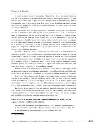 Espaço e forma

       A presença deste bloco de conteúdos – Geometria – desde as séries iniciais se
justifica pela necessidade de desenvolver nos alunos o pensamento geométrico, uma
vez que ele contribui não só para ampliar a possibilidade de representação gráfica,
mas também para o “desenvolvimento de procedimentos de estimativa visual, seja de
comprimentos, ângulos ou outras propriedades métricas das figuras, sem usar instru-
mentos de medidas”.2
      As formas são atributos de qualquer coisa percebida visualmente, tanto nos ele-
mentos da natureza quanto nos objetos criados pelos homens, e, dessa maneira, é
vasto o conhecimento que os alunos trazem ao entrar na escola em relação a elas.
Não só estabelecem relações entre formas geométricas e elementos da natureza e
dos objetos, mas também sobre a localização desses objetos e pessoas no espaço,
ou seja, há um conhecimento intuitivo, o modo como o espaço é percebido pela crian-
ça. O papel do ensino é fazer com que os alunos avancem nesse conhecimento do es-
paço percebido para o conhecimento do espaço representativo para melhor entender e
interagir com o meio em que vivem.
     Quando se trata das relações espaciais, da localização e do deslocamento de
pessoas e objetos, podemos usar como referência nosso próprio corpo. A partir da
nossa posição, temos condições de localizar pessoas e objetos. As situações didáti-
cas planejadas devem prever atividades que façam os alunos avançar na capacidade
de estabelecer pontos de referências para que possam se localizar. São esses conhe-
cimentos que levam o indivíduo a solucionar alguns dos problemas cotidianos, que
dependem dessa capacidade de orientação no espaço.
     Nesse sentido, este material propõe atividades como: situar-se no espaço, deslo-
cando-se nele; seguir orientações para localização, construção de itinerários. Propõe, ain-
da, ampliar o uso de termos específicos, como esquerda, direita, ao lado, na frente etc.
     Quanto ao conhecimento das figuras geométricas pelas crianças, inicialmente
isso se dá por sua forma, por sua aparência física, e não por suas partes ou proprie-
dades. À medida que as crianças interagem com a diversidade de formas, por meio de
observação e experimentação, começam a diferenciar as características de uma figura
e usar suas propriedades para agrupá-las de acordo com critérios (lados, ângulos etc.).
     Em função dessa característica, constam do material atividades em que os alu-
nos identificam as formas geométricas nos elementos da natureza e nos objetos pro-
duzidos pelo homem, compõem, decompõem e realizam rotações em figuras, categori-
zam os sólidos geométricos segundo suas características etc.

Algumas dicas e informações para o desenvolvimento das atividades de
espaço e forma contidas neste material
     As atividades deste bloco de conteúdos estão organizadas da seguinte maneira:
     „„ Relacionadas à localização e deslocamento no espaço: da Atividade 40 à 44.
     „„ Relacionadas às formas geométricas: da Atividade 45 à 51.

2	 PCN Matemática.




Guia de Planejamento e Orientações Didáticas para o Professor da 3a série – Ciclo I           333
 