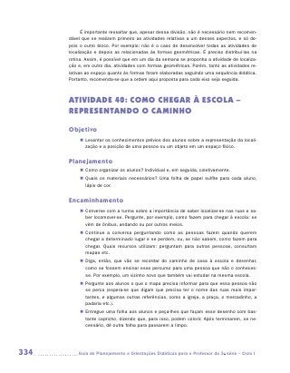 É importante ressaltar que, apesar dessa divisão, não é necessário nem recomen-
      dável que se realizem primeiro as atividades relativas a um desses aspectos, e só de-
      pois o outro bloco. Por exemplo: não é o caso de desenvolver todas as atividades de
      localização e depois as relacionadas às formas geométricas. É preciso distribuí-las na
      rotina. Assim, é possível que em um dia da semana se proponha a atividade de localiza-
      ção e, em outro dia, atividades com formas geométricas. Porém, tanto as atividades re-
      lativas ao espaço quanto às formas foram elaboradas seguindo uma sequência didática.
      Portanto, recomenda-se que a ordem aqui proposta para cada eixo seja seguida.



      ATIVIDADE 40: COMO CHEGAR À ESCOLA –
      REPRESENTANDO O CAMINHO

      Objetivo
           „„ Levantar os conhecimentos prévios dos alunos sobre a representação da locali-
              zação e a posição de uma pessoa ou um objeto em um espaço físico.


      Planejamento
           „„ Como organizar os alunos? Individual e, em seguida, coletivamente.
           „„ Quais os materiais necessários? Uma folha de papel sulfite para cada aluno,
              lápis de cor.


      Encaminhamento
           „„ Converse com a turma sobre a importância de saber localizar-se nas ruas e sa-
              ber locomover-se. Pergunte, por exemplo, como fazem para chegar à escola: se
              vêm de ônibus, andando ou por outros meios.
           „„ Continue a conversa perguntando como as pessoas fazem quando querem
              chegar a determinado lugar e se perdem, ou, se não sabem, como fazem para
              chegar. Quais recursos utilizam: perguntam para outras pessoas, consultam
              mapas etc.
           „„ Diga, então, que vão se recordar do caminho de casa à escola e desenhar,
              como se fossem ensinar esse percurso para uma pessoa que não o conheces-
              se. Por exemplo, um vizinho novo que também vai estudar na mesma escola.
           „„ Pergunte aos alunos o que o mapa precisa informar para que essa pessoa não
              se perca (espera-se que digam que precisa ter o nome das ruas mais impor-
              tantes, e algumas outras referências, como a igreja, a praça, o mercadinho, a
              padaria etc.).
           „„ Entregue uma folha aos alunos e peça-lhes que façam esse desenho com bas-
              tante capricho, dizendo que, para isso, podem colorir. Após terminarem, se ne-
              cessário, dê outra folha para passarem a limpo.




334      	Guia de Planejamento e Orientações Didáticas para o Professor da 3a série – Ciclo I
 