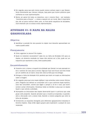 „„ Em seguida, peça que pelo menos quatro alunos venham expor o que fizeram.
       Seria interessante que, dessas crianças, haja pares que morem próximos para
       confrontar as suas representações.
    „„ Monte um painel de todos os desenhos, com o mesmo título – por exemplo,
       “Caminhos para a Escola” –, e deixe-o exposto em um mural. Mas é importante
       que não se perca nenhum deles, pois, no final desta sequência de atividades,
       você retomará com os alunos essas representações.



ATIVIDADE 41: O MAPA NA MALHA
QUADRICULADA

Objetivo
    „„ Identificar a posição de uma pessoa ou objeto num desenho apresentado em
       malha quadriculada.


Planejamento
    „„ Como organizar os alunos? Em duplas.
    „„ Quais os materiais necessários? Lápis de cor, folha da Atividade 41A para as
       duplas, um desenho ampliado do mapa (não precisa ser a foto, pode ser um
       esquema que represente a foto), folha quadriculada.


Encaminhamento
    „„ Comente com a classe a respeito da atividade que fizeram na aula passada so-
       bre o caminho de casa para a escola. Diga que hoje você trouxe uma foto tirada
       por um satélite de um bairro. Essa foto está na folha que irá entregar.
    „„ Entregue a folha da Atividade 41A, pedindo que leiam em dupla as informações
       sobre a imagem.
    „„ Em seguida, peça que uma dupla explique o que entendeu sobre essas informa-
       ções. Pergunte aos demais se concordam com o que a primeira dupla explicou;
       caso não concordem, solicite que digam o porquê e, se for o caso, que acres-
       centem outras informações. Esclareça todas as dúvidas e peça que as duplas
       façam o que solicita a atividade.
    „„ Acompanhe as discussões das duplas observando qual é o percurso que cada
       grupo está propondo. Quando perceber que a maioria já respondeu à questão,
       abra a discussão com a classe toda, fazendo a mesma pergunta que está na
       folha de atividade.
    „„ Certamente, as respostas divergirão, pois diferentes agrupamentos indicarão di-
       ferentes trajetos. Eleja então alguns grupos para explicarem o porquê de suas
       respostas.



Guia de Planejamento e Orientações Didáticas para o Professor da 3a série – Ciclo I      335
 