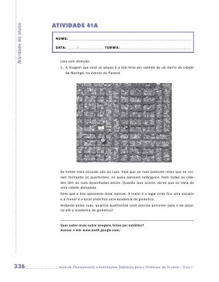 ATIVIDADE 41A
Atividade do aluno


                      NOME: __________________________________________________________________________

                      DATA: _____ /_______________ TURMA: ___________________________________________


                        Leia com atenção:
                        1. A imagem que você vê abaixo é a foto feita por satélite de um bairro da cidade
                           de Maringá, no interior do Paraná.




                        As linhas mais escuras são as ruas. Veja que as ruas parecem retas que se cru-
                        zam formando os quarteirões, os quais parecem retângulos. Nem todas as cida-
                        des têm as ruas desenhadas assim. Quando isso ocorre, diz-se que se trata de
                        uma cidade planejada.
                        Note que a foto apresenta duas marcas. A maior é o lugar onde fica uma pizzaria
                        e a menor é o local onde fica uma academia de ginástica.
                        Andando pelas ruas, quantos quarteirões você precisa percorrer para ir da pizza-
                        ria até a academia de ginástica?


                        Quer saber mais sobre imagens feitas por satélites?
                        Acesse o site www.earth.google.com/




336                     Guia de Planejamento e Orientações Didáticas para o Professor da 3a série – Ciclo I
 