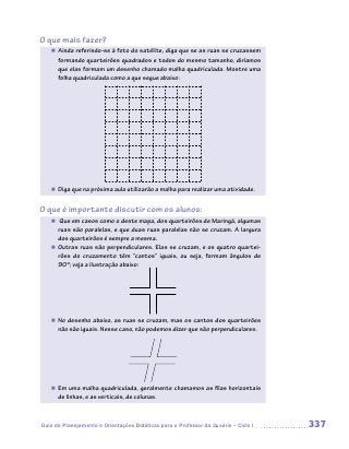 O que mais fazer?
   „„ Ainda referindo-se à foto do satélite, diga que se as ruas se cruzassem
      formando quarteirões quadrados e todos do mesmo tamanho, diríamos
      que elas formam um desenho chamado malha quadriculada. Mostre uma
      folha quadriculada como a que segue abaixo:




   „„ Diga que na próxima aula utilizarão a malha para realizar uma atividade.


O que é importante discutir com os alunos:
   „„ Que em casos como o deste mapa, dos quarteirões de Maringá, algumas
      ruas são paralelas, e que duas ruas paralelas não se cruzam. A largura
      dos quarteirões é sempre a mesma.
   „„ Outras ruas são perpendiculares. Elas se cruzam, e os quatro quartei-
      rões do cruzamento têm “cantos” iguais, ou seja, formam ângulos de
      90º; veja a ilustração abaixo:




   „„ No desenho abaixo, as ruas se cruzam, mas os cantos dos quarteirões
      não são iguais. Nesse caso, não podemos dizer que são perpendiculares.




   „„ Em uma malha quadriculada, geralmente chamamos as filas horizontais
      de linhas, e as verticais, de colunas.



Guia de Planejamento e Orientações Didáticas para o Professor da 3a série – Ciclo I   337
 