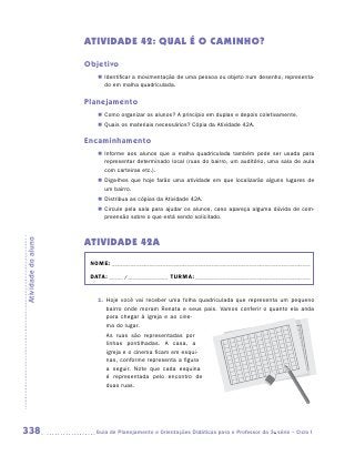 ATIVIDADE 42: QUAL É O CAMINHO?

                     Objetivo
                        „„ Identificar a movimentação de uma pessoa ou objeto num desenho, representa-
                           do em malha quadriculada.

                     Planejamento
                        „„ Como organizar os alunos? A princípio em duplas e depois coletivamente.
                        „„ Quais os materiais necessários? Cópia da Atividade 42A.

                     Encaminhamento
                        „„ Informe aos alunos que a malha quadriculada também pode ser usada para
                           representar determinado local (ruas do bairro, um auditório, uma sala de aula
                           com carteiras etc.).
                        „„ Diga-lhes que hoje farão uma atividade em que localizarão alguns lugares de
                           um bairro.
                        „„ Distribua as cópias da Atividade 42A.
                        „„ Circule pela sala para ajudar os alunos, caso apareça alguma dúvida de com-
                           preensão sobre o que está sendo solicitado.



                     Atividade 42A
Atividade do aluno




                      NOME:___________________________________________________________________________

                      DATA: _____ /_______________	TURMA:____________________________________________


                        1.	 Hoje você vai receber uma folha quadriculada que representa um pequeno
                            bairro onde moram Renata e seus pais. Vamos conferir o quanto ela anda
                            para chegar à igreja e ao cine-
                            ma do lugar.
                           As ruas são representadas por
                           linhas pontilhadas. A casa, a
                           igreja e o cinema ficam em esqui-
                           nas, conforme representa a figura
                           a seguir. Note que cada esquina
                           é representada pelo encontro de
                           duas ruas.




338                    	Guia de Planejamento e Orientações Didáticas para o Professor da 3a série – Ciclo I
 