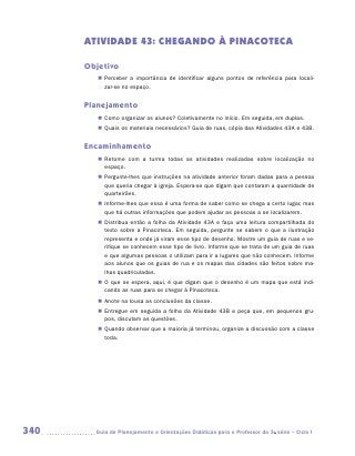ATIVIDADE 43: CHEGANDO À PINACOTECA

      Objetivo
         „„ Perceber a importância de identificar alguns pontos de referência para locali­
                                                                                         -
            zar-se no espaço.


      Planejamento
         „„ Como organizar os alunos? Coletivamente no início. Em seguida, em duplas.
         „„ Quais os materiais necessários? Guia de ruas, cópia das Atividades 43A e 43B.


      Encaminhamento
         „„ Retome com a turma todas as atividades realizadas sobre localização no
            e
            ­ spaço.
         „„ Pergunte-lhes que instruções na atividade anterior foram dadas para a pessoa
            que queria chegar à igreja. Espera-se que digam que contaram a quantidade de
            quarteirões.
         „„ Informe-lhes que essa é uma forma de saber como se chega a certo lugar, mas
            que há outras informações que podem ajudar as pessoas a se localizarem.
         „„ Distribua então a folha da Atividade 43A e faça uma leitura compartilhada do
            texto sobre a Pinacoteca. Em seguida, pergunte se sabem o que a ilustração
            representa e onde já viram esse tipo de desenho. Mostre um guia de ruas e ve-
            rifique se conhecem esse tipo de livro. Informe que se trata de um guia de ruas
            e que algumas pessoas o utilizam para ir a lugares que não conhecem. Informe
            aos alunos que os guias de rua e os mapas das cidades são feitos sobre ma-
            lhas quadriculadas.
         „„ O que se espera, aqui, é que digam que o desenho é um mapa que está indi-
            cando as ruas para se chegar à Pinacoteca.
         „„ Anote na lousa as conclusões da classe.
         „„ Entregue em seguida a folha da Atividade 43B e peça que, em pequenos gru-
            pos, discutam as questões.
         „„ Quando observar que a maioria já terminou, organize a discussão com a classe
            toda.




340     	Guia de Planejamento e Orientações Didáticas para o Professor da 3a série – Ciclo I
 