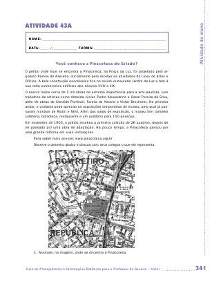 ATIVIDADE 43A




                                                                                         Atividade do aluno
  NOME:___________________________________________________________________________

  DATA: _____ /_______________	TURMA:____________________________________________


                  Você conhece a Pinacoteca do Estado?
O prédio onde hoje se encontra a Pinacoteca, na Praça da Luz, foi projetado pelo ar-
quiteto Ramos de Azevedo, inicialmente para receber as atividades do Liceu de Artes e
Ofícios. A bela construção neoclássica fica no recém-restaurado Jardim da Luz e tem à
sua volta outros belos edifícios dos séculos XVIII e XIX.
O acervo reúne cerca de 5 mil obras de extrema importância para a arte paulista, com
trabalhos de artistas como Almeida Júnior, Pedro Alexandrino e Oscar Pereira da Silva,
além de obras de Cândido Portinari, Tarsila do Amaral e Victor Brecheret. No primeiro
andar, o visitante pode apreciar as exposições temporárias do museu, pelo qual já pas-
saram mostras de Rodin e Miró. Além das salas de exposição, o museu tem também
cafeteria, biblioteca, restaurante e um auditório para 150 pessoas.
Em novembro de 1905, o prédio recebeu a primeira coleção de 26 quadros, depois de
ter passado por uma obra de adaptação. Há pouco tempo, a Pinacoteca passou por
uma grande reforma em suas instalações.
     Para saber mais acesse: www.pinacoteca.org.br
     Observe o desenho abaixo e discuta com seus colegas o que ele representa.




     1.	 Assinale, na imagem, onde se encontra a Pinacoteca.



Guia de Planejamento e Orientações Didáticas para o Professor da 3a série – Ciclo I      341
 