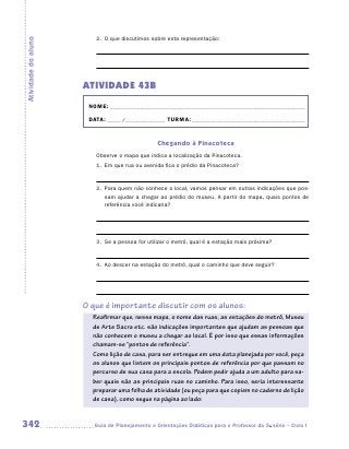 2.	 O que discutimos sobre esta representação:
Atividade do aluno




                     ATIVIDADE 43B
                      NOME:___________________________________________________________________________

                      DATA: _____ /_______________	TURMA:____________________________________________


                                                Chegando à Pinacoteca
                        Observe o mapa que indica a localização da Pinacoteca.
                        1.	 Em que rua ou avenida fica o prédio da Pinacoteca?


                        2.	 Para quem não conhece o local, vamos pensar em outras indicações que pos-
                            sam ajudar a chegar ao prédio do museu. A partir do mapa, quais pontos de
                            referência você indicaria?




                        3.	 Se a pessoa for utilizar o metrô, qual é a estação mais próxima?


                        4.	 Ao descer na estação do metrô, qual o caminho que deve seguir?




                     O que é importante discutir com os alunos:
                       Reafirmar que, nesse mapa, o nome das ruas, as estações do metrô, Museu
                       de Arte Sacra etc. são indicações importantes que ajudam as pessoas que
                       não conhecem o museu a chegar ao local. É por isso que essas informações
                       chamam-se “pontos de referência”.
                       Como lição de casa, para ser entregue em uma data planejada por você, peça
                       os alunos que listem os principais pontos de referência por que passam no
                       percurso de sua casa para a escola. Podem pedir ajuda a um adulto para sa-
                       ber quais são as principais ruas no caminho. Para isso, seria interessante
                       preparar uma folha de atividade (ou peça para que copiem no caderno de lição
                       de casa), como segue na página ao lado:


342                    	Guia de Planejamento e Orientações Didáticas para o Professor da 3a série – Ciclo I
 
