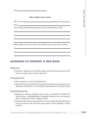 Data




                                                                                            Atividade do aluno
                           Meu caminho para a escola

    Moro na rua                                                           nº

    Bairro
    As ruas importantes pelas quais passo no meu caminho para a escola:




    Alguns lugares importantes (pontos de referência) que encontro pelo caminho:




ATIVIDADE 44: REVENDO O MEU MAPA

Objetivo
    „„ Perceber a importância de identificar alguns pontos de referências para locali-
       zar-se no espaço e para comunicar percursos.


Planejamento
    „„ Como organizar os alunos? Individualmente.
    „„ Quais os materiais necessários? Os desenhos realizados na aula em que foi de-
       senvolvida a Atividade 40 e as informações trazidas pelos alunos na lição de casa.


Encaminhamento
    „„ Retomar os desenhos realizados pelos alunos na Atividade 40: COMO CHE-
       GAR À ESCOLA – REPRESENTANDO O CAMINHO. Relembre que esse mapa aju-
       dará o suposto novo vizinho a chegar à escola.
    „„ Distribua cada desenho aos respectivos alunos, dizendo que vão aperfeiçoá-lo
       para que contenha mais informações para ajudar o vizinho imaginário a chegar
       à escola.



Guia de Planejamento e Orientações Didáticas para o Professor da 3a série – Ciclo I         343
 
