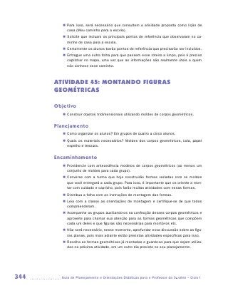 „„ Para isso, será necessário que consultem a atividade proposta como lição de
            casa (Meu caminho para a escola).
         „„ Solicite que incluam os principais pontos de referência que observaram no ca-
            minho de casa para a escola.
         „„ Certamente os alunos trarão pontos de referência que precisarão ser incluídos.
         „„ Entregue uma outra folha para que passem esse roteiro a limpo, pois é preciso
            caprichar no mapa, uma vez que as informações são realmente úteis a quem
            não conhece esse caminho.



      ATIVIDADE 45: MONTANDO FIGURAS
      GEOMÉTRICAS

      Objetivo
         „„ Construir objetos tridimensionais utilizando moldes de corpos geométricos.


      Planejamento
         „„ Como organizar os alunos? Em grupos de quatro a cinco alunos.
         „„ Quais os materiais necessários? Moldes dos corpos geométricos, cola, papel
            espelho e tesoura.


      Encaminhamento
         „„ Providencie com antecedência modelos de corpos geométricos (ao menos um
            conjunto de moldes para cada grupo).
         „„ Converse com a turma que hoje construirão formas variadas com os moldes
            que você entregará a cada grupo. Para isso, é importante que os oriente a mon-
            tar com cuidado e capricho, pois farão muitas atividades com essas formas.
         „„ Distribua a folha com as instruções de montagem das formas.
         „„ Leia com a classe as orientações de montagem e certifique-se de que todos
            compreenderam.
         „„ Acompanhe os grupos auxiliando-os na confecção desses corpos geométricos e
            aproveite para chamar sua atenção para as formas geométricas que compõem
            cada um deles e que figuras são necessárias para montá-los etc.
         „„ Não será necessário, nesse momento, aprofundar essa discussão sobre as figu-
            ras planas, pois mais adiante estão previstas atividades específicas para isso.
         „„ Recolha as formas geométricas já montadas e guarde-as para que sejam utiliza-
            das na próxima atividade, em um outro dia previsto no seu planejamento.




344     	Guia de Planejamento e Orientações Didáticas para o Professor da 3a série – Ciclo I
 