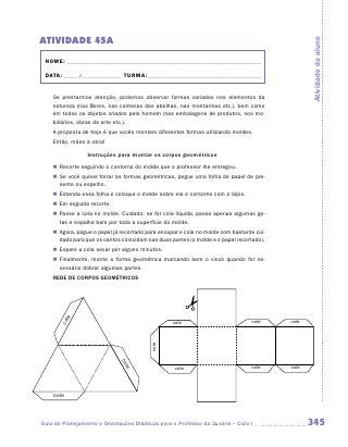 ATIVIDADE 45A




                                                                                                 Atividade do aluno
 NOME:___________________________________________________________________________

 DATA: _____ /_______________	TURMA:____________________________________________


    Se prestarmos atenção, podemos observar formas variadas nos elementos da
    natureza (nas flores, nas colmeias das abelhas, nas montanhas etc.), bem como
    em todos os objetos criados pelo homem (nas embalagens de produtos, nos mo-
    biliários, obras de arte etc.).
    A proposta de hoje é que vocês montem diferentes formas utilizando moldes.
    Então, mãos à obra!

                  Instruções para montar os corpos geométricos
    „„ Recorte seguindo o contorno do molde que o professor lhe entregou.
    „„ Se você quiser forrar as formas geométricas, pegue uma folha de papel de pre-
       sente ou espelho.
    „„ Estenda essa folha e coloque o molde sobre ela e contorne com o lápis.
    „„ Em seguida recorte.
    „„ Passe a cola no molde. Cuidado: se for cola líquida, passe apenas algumas go-
       tas e espalhe bem por toda a superfície do molde.
    „„ Agora, pegue o papel já recortado para encapar e cole no molde com bastante cui-
       dado para que os cantos coincidam nas duas partes (o molde e o papel recortado).
    „„ Espere a cola secar por alguns minutos.
    „„ Finalmente, monte a forma geométrica marcando bem o vinco quando for ne-
       cessário dobrar algumas partes.
    REDE DE CORPOS GEOMÉTRICOS
        e
       col




                                                   cole                           cole    cole
                                           cole
                              co
                                le




                                                    cole                          cole    cole




    cole



Guia de Planejamento e Orientações Didáticas para o Professor da 3a série – Ciclo I              345
 