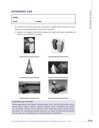 ATIVIDADE 46B




                                                                                       Atividade do aluno
 NOME:___________________________________________________________________________

 DATA: _____ /_______________	TURMA:____________________________________________


    É só observar ao nosso redor que encontramos objetos cujas formas são seme-
    lhantes aos corpos geométricos que foram montados.
    1.	 Observe as imagens dos objetos abaixo. Em cada uma delas, identifique as
        formas que estudamos até agora.




É importante que você saiba:
Sólidos geométricos são objetos tridimensionais, isto é, têm três dimensões: altura,
comprimento e largura. Esferas, prismas, cilindros, cones e pirâmides são chama-
dos de sólidos. Embora muitos objetos de três dimensões tenham essas formas,
não podem ser considerados sólidos. Para isso, as formas de três dimensões preci-
sam ser não ocas e limitadas por um conjunto finito de superfícies.



Guia de Planejamento e Orientações Didáticas para o Professor da 3a série – Ciclo I    349
 
