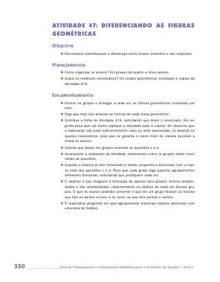 ATIVIDADE 47: DIFERENCIANDO AS FIGURAS
      GEOMÉTRICAS
      Objetivo
         „„ Reconhecer semelhanças e diferenças entre corpos redondos e não redondos.


      Planejamento
         „„ Como organizar os alunos? Em grupos de quatro a cinco alunos.
         „„ Quais os materiais necessários? Os corpos geométricos montados e cópias da
            Atividade 47A.


      Encaminhamento
         „„ Formar os grupos e entregar a cada um as formas geométricas montadas por
            eles.
         „„ Diga que hoje irão analisar as formas de cada corpo geométrico.
         „„ Distribua a folha de Atividade 47A, solicitando que leiam o enunciado. Em se-
            guida peça que um aluno explique a atividade para a classe. Se observar que
            a explicação não está suficientemente clara ou está equivocada, vá fazendo os
            ajustes necessários, para que se garanta o maior nível de clareza possível a
            todos os alunos.
         „„ Solicite que façam em grupos somente as questões a e b.
         „„ Acompanhe a realização da atividade, observando como os grupos estão resol-
            vendo as questões.
         „„ Quando a maioria já tiver terminado a tarefa, proponha a discussão com a clas-
            se toda das questões c e d. Peça que cada grupo diga quantos agrupamentos
            diferentes formaram, solicitando que justifiquem cada um.
         „„ O objetivo é que cheguem à formação de apenas dois grupos: formas arredon-
            dadas e não arredondadas, caracterizando os objetos de cada um desses gru-
            pos. O que os alunos poderão comentar é que em um grupo ficaram as formas
            que têm as partes curvas, e no outro, as que têm pontas e cantos.
         „„ É importante perguntar em qual agrupamento inseririam objetos parecidos com
            uma bola de futebol.




350     	Guia de Planejamento e Orientações Didáticas para o Professor da 3a série – Ciclo I
 
