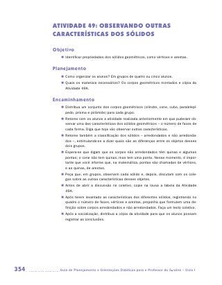 ATIVIDADE 49: OBSERVANDO OUTRAS
      CARACTERÍSTICAS DOS SÓLIDOS

      Objetivo
         „„ Identificar propriedades dos sólidos geométricos, como vértices e arestas.


      Planejamento
         „„ Como organizar os alunos? Em grupos de quatro ou cinco alunos.
         „„ Quais os materiais necessários? Os corpos geométricos montados e cópia da
            Atividade 49A.


      Encaminhamento
         „„ Distribua um conjunto dos corpos geométricos (cilindro, cone, cubo, paralelepí-
            pedo, prisma e pirâmide) para cada grupo.
         „„ Retome com os alunos a atividade realizada anteriormente em que puderam ob-
            servar uma das características dos sólidos geométricos – o número de faces de
            cada forma. Diga que hoje vão observar outras características.
         „„ Retome também a classificação dos sólidos – arredondados e não arredonda-
            dos –, estimulando-os a dizer quais são as diferenças entre os objetos desses
            dois grupos.
         „„ Espera-se que digam que os corpos não arredondados têm quinas e algumas
            pontas; o cone não tem quinas, mas tem uma ponta. Nesse momento, é impor-
            tante que você informe que, na matemática, pontas são chamadas de vértices,
            e as quinas, de arestas.
         „„ Peça que, em grupos, observem cada sólido e, depois, discutam com os cole-
            gas sobre as outras características desses objetos.
         „„ Antes de abrir a discussão no coletivo, copie na lousa a tabela da Atividade
            49A.
         „„ Após terem levantado as características dos diferentes sólidos, registrando no
            quadro o número de faces, vértices e arestas, proponha que formulem uma de-
            finição sobre corpos arredondados e não arredondados. Faça um texto coletivo.
         „„ Após a socialização, distribua a cópia da atividade para que os alunos possam
            registrar as conclusões.




354     	Guia de Planejamento e Orientações Didáticas para o Professor da 3a série – Ciclo I
 