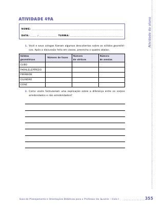 ATIVIDADE 49A




                                                                                      Atividade do aluno
 NOME:___________________________________________________________________________

 DATA: _____ /_______________	TURMA:____________________________________________


    1.	 Você e seus colegas fizeram algumas descobertas sobre os sólidos geométri-
        cos. Após a discussão feita em classe, preencha o quadro abaixo.

Sólidos                                     Número                Número
                       Número de faces
geométricos                                 de vértices           de arestas
CUBO
PARALELEPÍPEDO
PIRÂMIDE
CILINDRO
CONE

    2.	 Como vocês formulariam uma explicação sobre a diferença entre os corpos
        arredondados e não arredondados?




Guia de Planejamento e Orientações Didáticas para o Professor da 3a série – Ciclo I   355
 