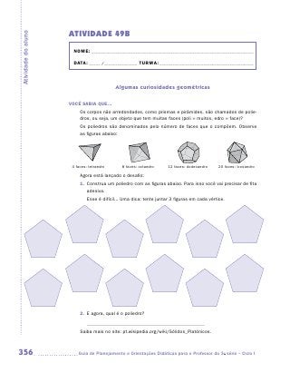 ATIVIDADE 49B
Atividade do aluno


                       NOME:___________________________________________________________________________

                       DATA: _____ /_______________	TURMA:____________________________________________



                                             Algumas curiosidades geométricas

                     VOCÊ SABIA QUE...
                           Os corpos não arredondados, como prismas e pirâmides, são chamados de polie-
                           dros, ou seja, um objeto que tem muitas faces (poli = muitos, edro = face)?
                           Os poliedros são denominados pelo número de faces que o compõem. Observe
                           as figuras abaixo:




                     	 4 faces: tetraedro	      8 faces: octaedro	    12 faces: dodecaedro	   20 faces: icosaedro

                           Agora está lançado o desafio:
                           1.	 Construa um poliedro com as figuras abaixo. Para isso você vai precisar de fita
                               adesiva.
                           	   Esse é difícil... Uma dica: tente juntar 3 figuras em cada vértice.




                           2.	 E agora, qual é o poliedro?


                           Saiba mais no site: pt.wikipedia.org/wiki/Sólidos_Platónicos.



356                      	Guia de Planejamento e Orientações Didáticas para o Professor da 3a série – Ciclo I
 