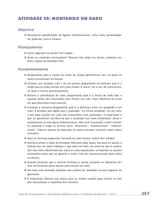 ATIVIDADE 50: MONTANDO UM DADO

Objetivo
    „„ Reconhecer planificações de figuras tridimensionais, como cubo, paralelepípe-
       do, pirâmide, cone e cilindro.


Planejamento
    „„ Como organizar os alunos? Em duplas.
    „„ Quais os materiais necessários? Tesoura, fita crepe (ou durex), cartolina (so-
       bras), cópias da Atividade 50A.


Encaminhamento
    „„ Reapresente para a classe as redes de corpos geométricos com os quais os
       alunos construíram as formas.
    „„ Comece, por exemplo, com o de um prisma perguntando se lembram qual é o
       sólido que se pode montar com esse molde. E assim, um a um, de maneira bre-
       ve, faça o mesmo questionamento.
    „„ Retome a planificação do cubo, perguntando qual é a forma de cada face e
       quantas delas são necessárias para formar um cubo. Faça referência às aulas
       em que discutiram esse assunto.
    „„ Continue a conversa perguntando qual é a diferença entre um quadrado e um
       cubo. É provável que digam que o quadrado “é a forma achatada” de um cubo,
       e que para compor um cubo são necessários seis quadrados. O importante é
       que se aproximem da ideia de que o quadrado tem duas dimensões: altura e
       comprimento (é uma figura bidimensional). Não será necessário, nesse momen-
       to, explicitar e exigir os termos como “dimensão”, “bidimensional”, “tridimen-
       sional”. Trata-se apenas da ideia que os alunos possam construir sobre esses
       conceitos.
    „„ Faça as mesmas perguntas, tomando-se, pelo menos, outros dois sólidos.
    „„ Distribua então a cópia da Atividade 50A para cada dupla, leia para os alunos e
       solicite que um aluno explique o que deve ser feito. Se observar que a explica-
       ção não está suficientemente clara ou está equivocada, vá fazendo os ajustes
       necessários para que se garanta o maior nível de clareza possível para todos
       os alunos.
    „„ Quando observar que a maioria terminou a tarefa, socialize as diferentes for-
       mas encontradas pelos alunos para montar um cubo.
    „„ Há mais uma atividade proposta que poderá ser realizada na aula seguinte de
       geometria.
    „„ É importante informar aos alunos que os moldes usados para montar os sóli-
       dos representam a superfície dos mesmos.



Guia de Planejamento e Orientações Didáticas para o Professor da 3a série – Ciclo I      357
 
