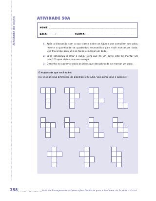 Atividade 50A
Atividade do aluno


                      NOME:___________________________________________________________________________

                      DATA: _____ /_______________	TURMA:____________________________________________


                        1.	 Após a discussão com a sua classe sobre as figuras que compõem um cubo,
                            recorte a quantidade de quadrados necessários para você montar um dado.
                            Use fita crepe para unir as faces e montar um dado.
                        2.	 Você conseguiu montar o cubo? Será que há um outro jeito de montar um
                            cubo? Troque ideias com seu colega.
                        3.	 Desenhe no caderno todos os jeitos que descobriu de se montar um cubo.


                     É importante que você saiba:
                     Há 11 maneiras diferentes de planificar um cubo. Veja como isso é possível:




358                    	Guia de Planejamento e Orientações Didáticas para o Professor da 3a série – Ciclo I
 