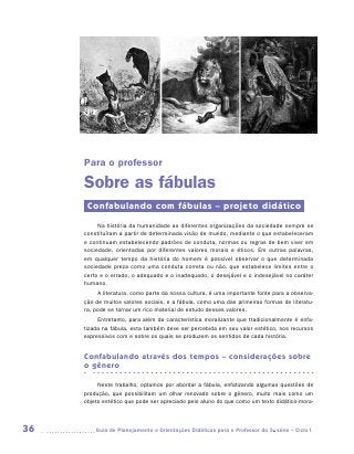 Para o professor

     Sobre as fábulas
      Confabulando com fábulas – projeto didático
          Na história da humanidade as diferentes organizações da sociedade sempre se
     constituíram a partir de determinada visão de mundo, mediante o que estabeleceram
     e continuam estabelecendo padrões de conduta, normas ou regras de bem viver em
     sociedade, orientadas por diferentes valores morais e éticos. Em outras palavras,
     em qualquer tempo da história do homem é possível observar o que determinada
     sociedade preza como uma conduta correta ou não, que estabelece limites entre o
     certo e o errado, o adequado e o inadequado, o desejável e o indesejável no caráter
     humano.
          A literatura, como parte da nossa cultura, é uma importante fonte para a observa-
     ção de muitos valores sociais, e a fábula, como uma das primeiras formas de literatu-
     ra, pode se tornar um rico material de estudo desses valores.
          Entretanto, para além da característica moralizante que tradicionalmente é enfa-
     tizada na fábula, esta também deve ser percebida em seu valor estético, nos recursos
     expressivos com e sobre os quais se produzem os sentidos de cada história.


     Confabulando através dos tempos – considerações sobre
     o gênero

          Neste trabalho, optamos por abordar a fábula, enfatizando algumas questões de
     produção, que possibilitam um olhar renovado sobre o gênero, muito mais como um
     objeto estético que pode ser apreciado pelo aluno do que como um texto didático-mora­



36      	Guia de Planejamento e Orientações Didáticas para o Professor da 3a série – Ciclo I
 