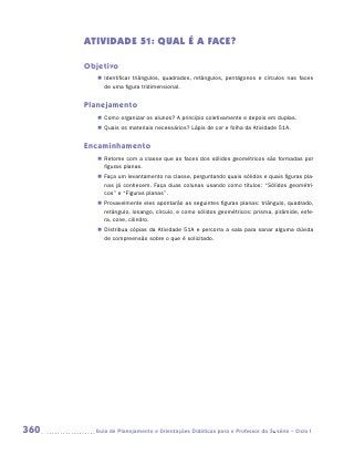 ATIVIDADE 51: QUAL É A FACE?

      Objetivo
         „„ Identificar triângulos, quadrados, retângulos, pentágonos e círculos nas faces
            de uma figura tridimensional.


      Planejamento
         „„ Como organizar os alunos? A princípio coletivamente e depois em duplas.
         „„ Quais os materiais necessários? Lápis de cor e folha da Atividade 51A.


      Encaminhamento
         „„ Retome com a classe que as faces dos sólidos geométricos são formadas por
            figuras planas.
         „„ Faça um levantamento na classe, perguntando quais sólidos e quais figuras pla-
            nas já conhecem. Faça duas colunas usando como títulos: “Sólidos geométri-
            cos” e “Figuras planas”.
         „„ Provavelmente eles apontarão as seguintes figuras planas: triângulo, quadrado,
            retângulo, losango, círculo, e como sólidos geométricos: prisma, pirâmide, esfe-
            ra, cone, cilindro.
         „„ Distribua cópias da Atividade 51A e percorra a sala para sanar alguma dúvida
            de compreensão sobre o que é solicitado.




360     	Guia de Planejamento e Orientações Didáticas para o Professor da 3a série – Ciclo I
 